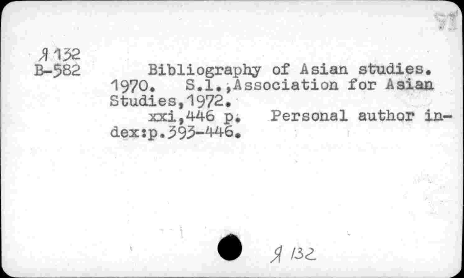 ﻿JM32
B-582 Bibliography of Asian studies.
1970. S.l.»Association for Asian Studies,1972.
xxi,446 p. Personal author index : p. 3 93-4-46 •
A «a